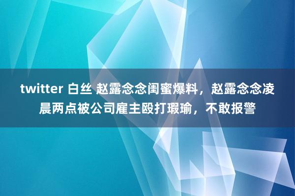 twitter 白丝 赵露念念闺蜜爆料，赵露念念凌晨两点被公司雇主殴打瑕瑜，不敢报警