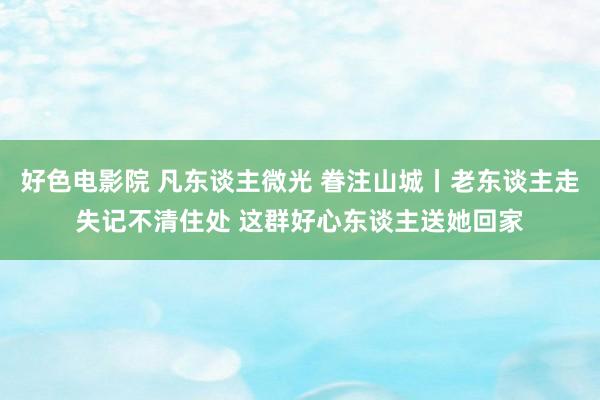 好色电影院 凡东谈主微光 眷注山城丨老东谈主走失记不清住处 这群好心东谈主送她回家