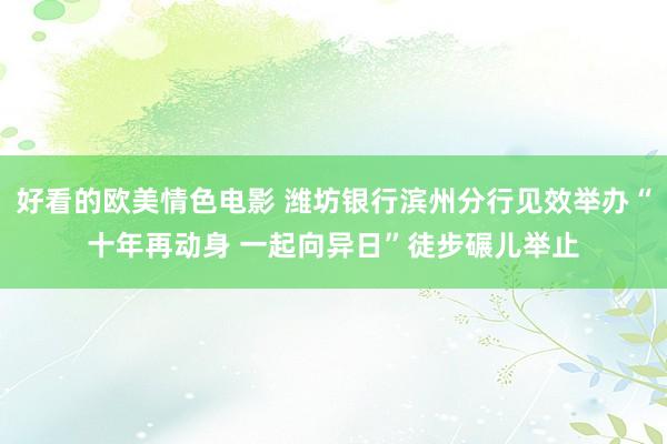 好看的欧美情色电影 潍坊银行滨州分行见效举办“十年再动身 一起向异日”徒步碾儿举止