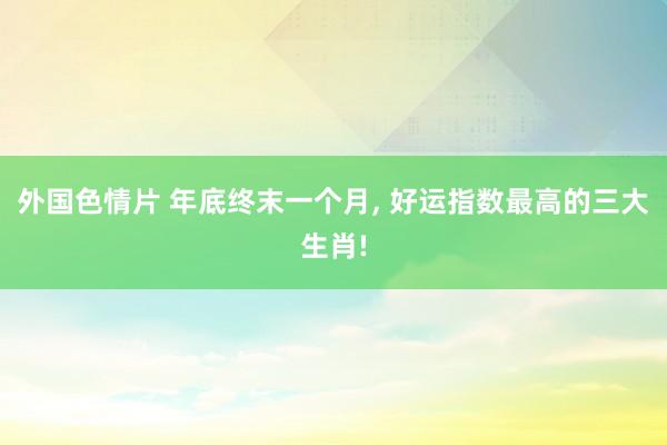 外国色情片 年底终末一个月， 好运指数最高的三大生肖!