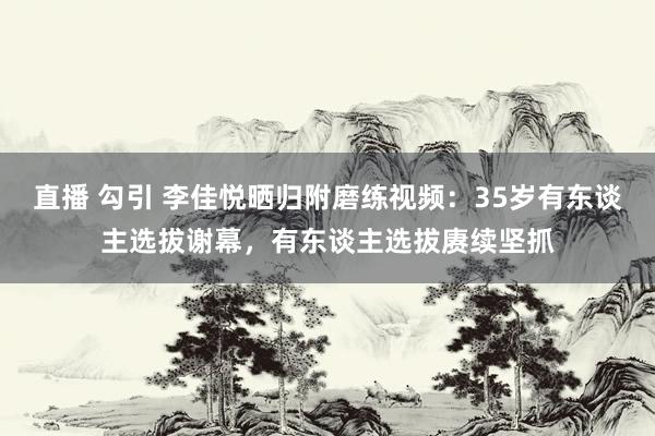 直播 勾引 李佳悦晒归附磨练视频：35岁有东谈主选拔谢幕，有东谈主选拔赓续坚抓