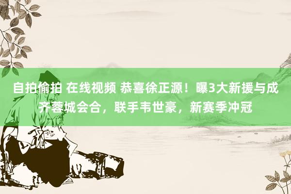 自拍偷拍 在线视频 恭喜徐正源！曝3大新援与成齐蓉城会合，联手韦世豪，新赛季冲冠