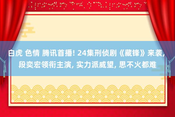 白虎 色情 腾讯首播! 24集刑侦剧《藏锋》来袭， 段奕宏领衔主演， 实力派威望， 思不火都难