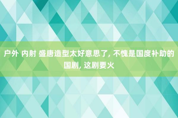 户外 内射 盛唐造型太好意思了， 不愧是国度补助的国剧， 这剧要火