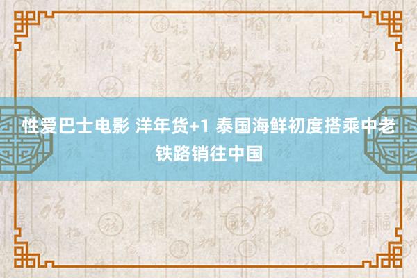 性爱巴士电影 洋年货+1 泰国海鲜初度搭乘中老铁路销往中国