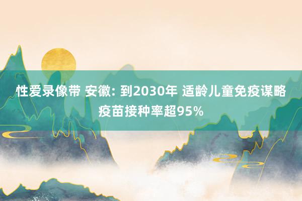 性爱录像带 安徽: 到2030年 适龄儿童免疫谋略疫苗接种率超95%