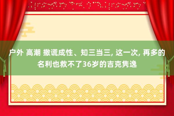 户外 高潮 撒谎成性、知三当三， 这一次， 再多的名利也救不了36岁的吉克隽逸