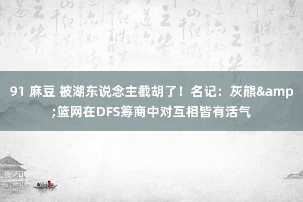 91 麻豆 被湖东说念主截胡了！名记：灰熊&篮网在DFS筹商中对互相皆有活气