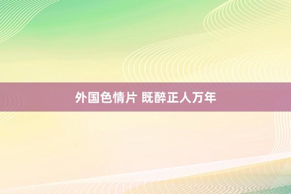 外国色情片 既醉正人万年