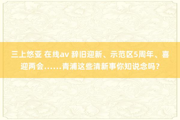 三上悠亚 在线av 辞旧迎新、示范区5周年、喜迎两会……青浦这些清新事你知说念吗？