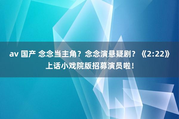 av 国产 念念当主角？念念演悬疑剧？《2:22》上话小戏院版招募演员啦！