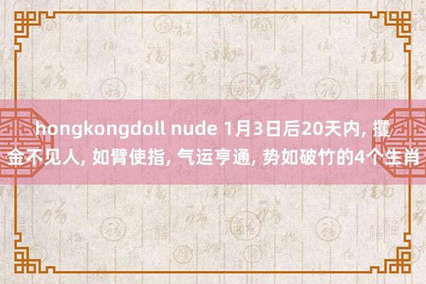 hongkongdoll nude 1月3日后20天内， 攫金不见人， 如臂使指， 气运亨通， 势如破竹的4个生肖