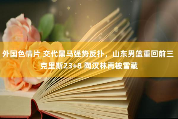 外国色情片 交代黑马强势反扑，山东男篮重回前三 克里斯23+8 陶汉林再被雪藏