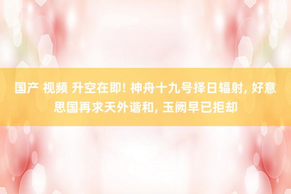 国产 视频 升空在即! 神舟十九号择日辐射， 好意思国再求天外谐和， 玉阙早已拒却