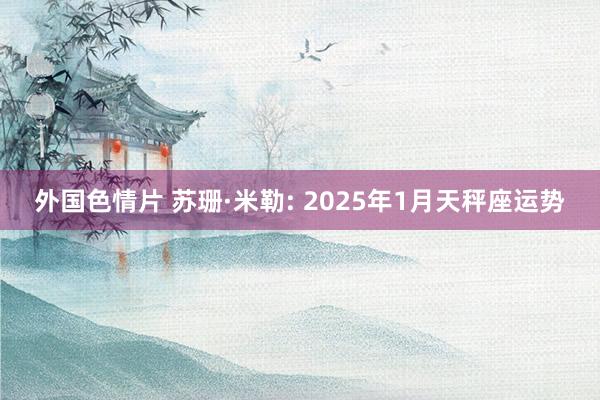 外国色情片 苏珊·米勒: 2025年1月天秤座运势