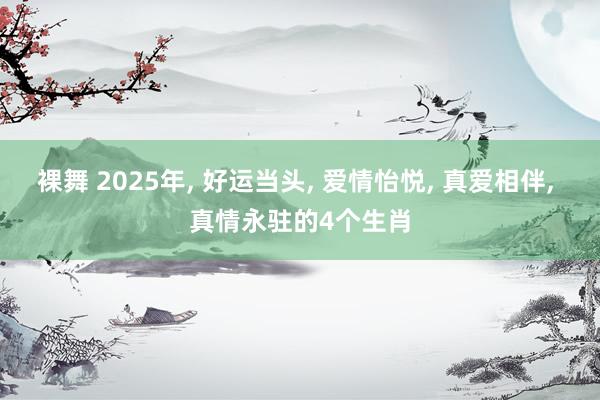 裸舞 2025年， 好运当头， 爱情怡悦， 真爱相伴， 真情永驻的4个生肖