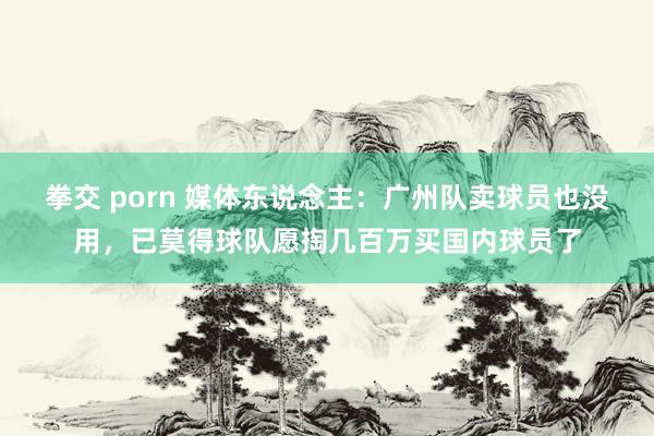 拳交 porn 媒体东说念主：广州队卖球员也没用，已莫得球队愿掏几百万买国内球员了