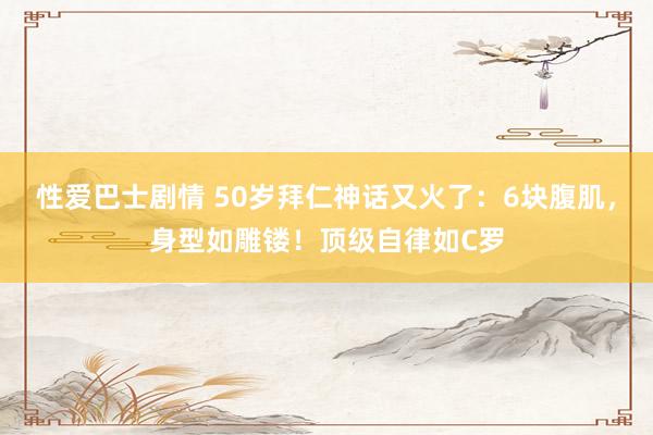 性爱巴士剧情 50岁拜仁神话又火了：6块腹肌，身型如雕镂！顶级自律如C罗