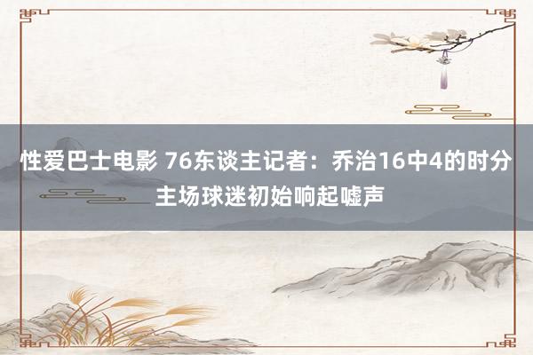 性爱巴士电影 76东谈主记者：乔治16中4的时分 主场球迷初始响起嘘声