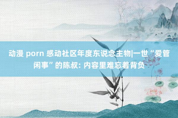 动漫 porn 感动社区年度东说念主物|一世“爱管闲事”的陈叔: 内容里难忘着背负