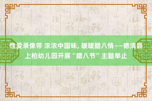 性爱录像带 浓浓中国味， 暖暖腊八情——德清县上柏幼儿园开展“腊八节”主题举止