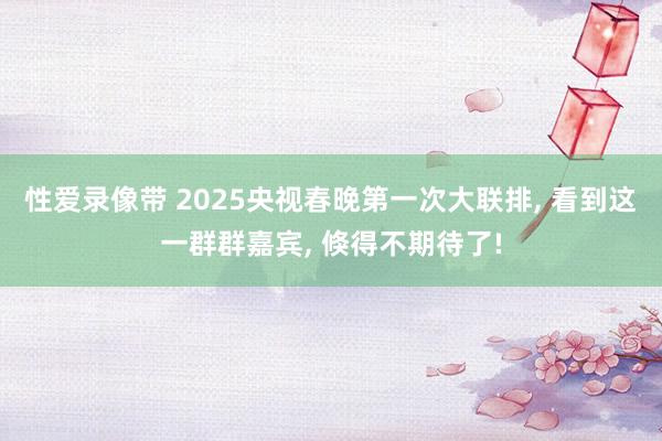 性爱录像带 2025央视春晚第一次大联排， 看到这一群群嘉宾， 倏得不期待了!