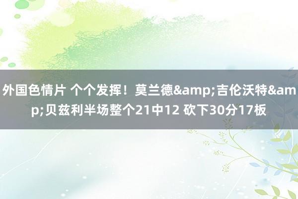 外国色情片 个个发挥！莫兰德&吉伦沃特&贝兹利半场整个21中12 砍下30分17板