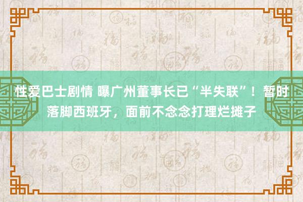 性爱巴士剧情 曝广州董事长已“半失联”！暂时落脚西班牙，面前不念念打理烂摊子