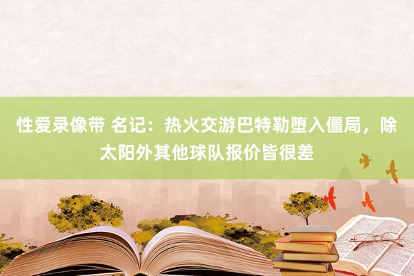 性爱录像带 名记：热火交游巴特勒堕入僵局，除太阳外其他球队报价皆很差