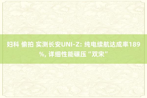 妇科 偷拍 实测长安UNI-Z: 纯电续航达成率189%， 详细性能碾压“双宋”