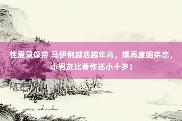 性爱录像带 马伊俐越活越年青，爆再度姐弟恋，小男友比著作还小十岁！