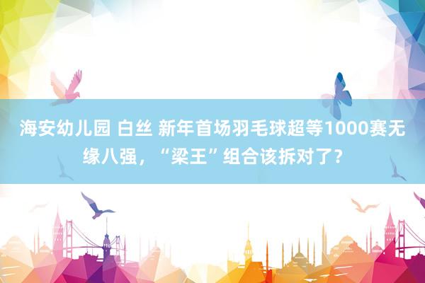 海安幼儿园 白丝 新年首场羽毛球超等1000赛无缘八强，“梁王”组合该拆对了？