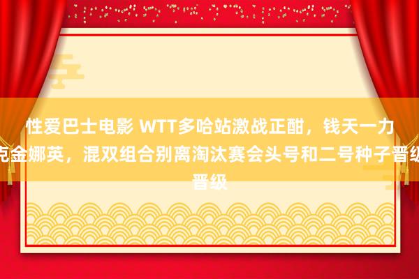 性爱巴士电影 WTT多哈站激战正酣，钱天一力克金娜英，混双组合别离淘汰赛会头号和二号种子晋级