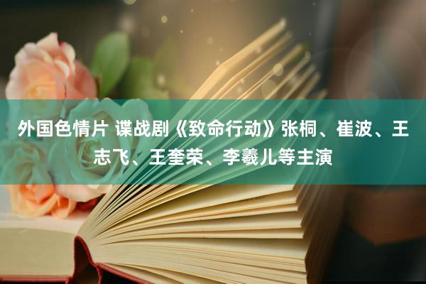 外国色情片 谍战剧《致命行动》张桐、崔波、王志飞、王奎荣、李羲儿等主演