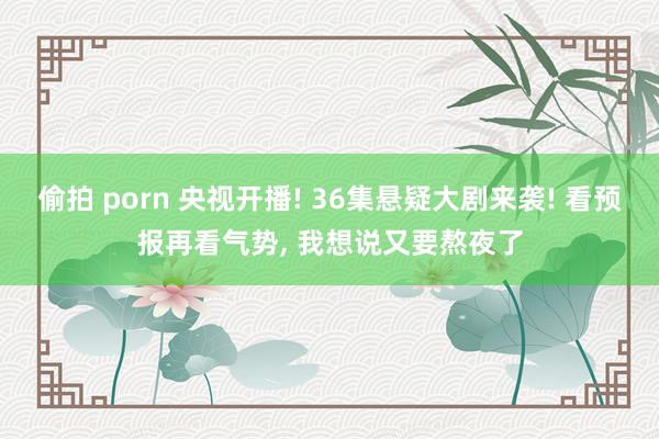 偷拍 porn 央视开播! 36集悬疑大剧来袭! 看预报再看气势， 我想说又要熬夜了