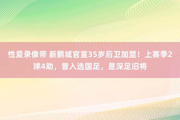 性爱录像带 新鹏城官宣35岁后卫加盟！上赛季2球4助，曾入选国足，是深足旧将