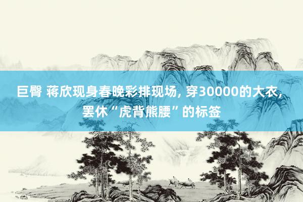 巨臀 蒋欣现身春晚彩排现场， 穿30000的大衣， 罢休“虎背熊腰”的标签