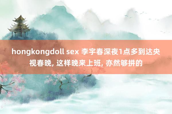 hongkongdoll sex 李宇春深夜1点多到达央视春晚， 这样晚来上班， 亦然够拼的