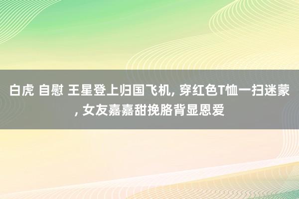 白虎 自慰 王星登上归国飞机， 穿红色T恤一扫迷蒙， 女友嘉嘉甜挽胳背显恩爱