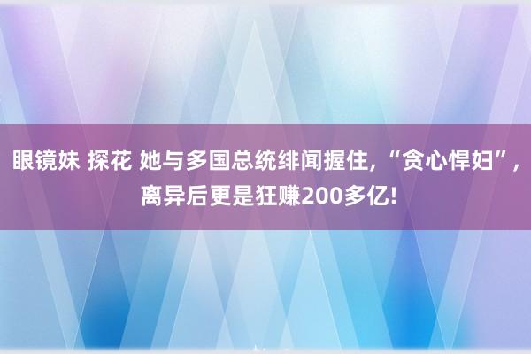 眼镜妹 探花 她与多国总统绯闻握住， “贪心悍妇”， 离异后更是狂赚200多亿!