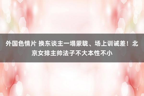 外国色情片 换东谈主一塌蒙眬、场上训诫差！北京女排主帅法子不大本性不小