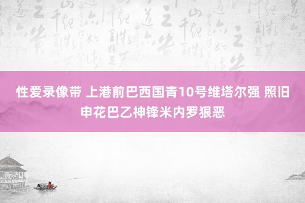 性爱录像带 上港前巴西国青10号维塔尔强 照旧申花巴乙神锋米内罗狠恶