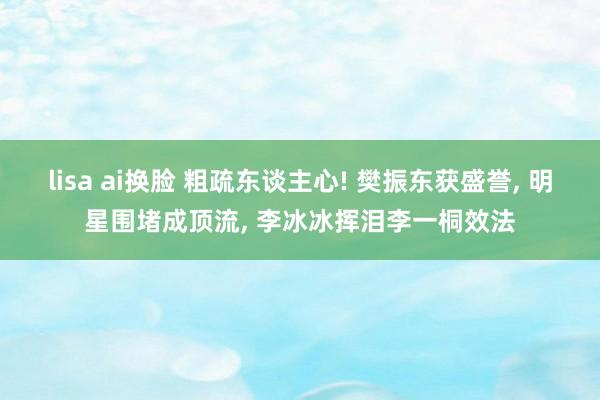 lisa ai换脸 粗疏东谈主心! 樊振东获盛誉， 明星围堵成顶流， 李冰冰挥泪李一桐效法