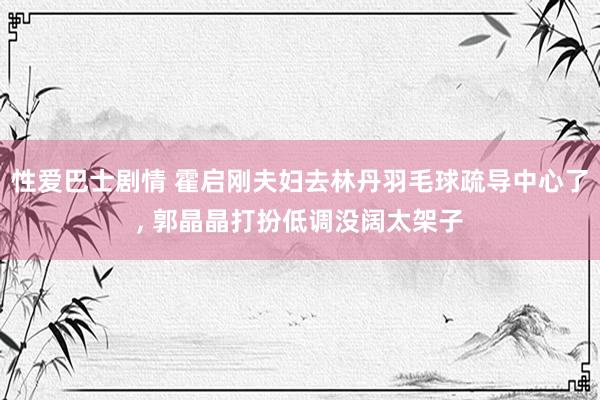 性爱巴士剧情 霍启刚夫妇去林丹羽毛球疏导中心了， 郭晶晶打扮低调没阔太架子