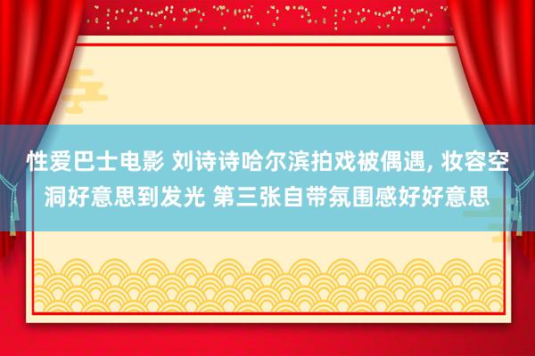 性爱巴士电影 刘诗诗哈尔滨拍戏被偶遇， 妆容空洞好意思到发光 第三张自带氛围感好好意思