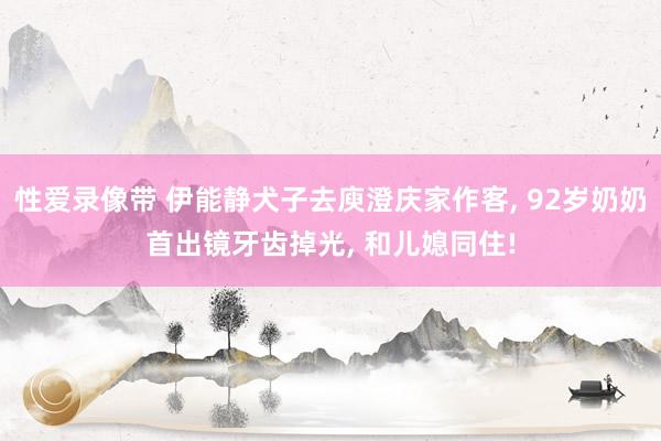 性爱录像带 伊能静犬子去庾澄庆家作客， 92岁奶奶首出镜牙齿掉光， 和儿媳同住!