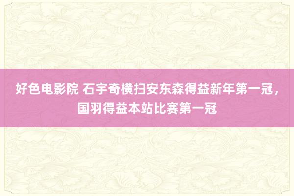 好色电影院 石宇奇横扫安东森得益新年第一冠，国羽得益本站比赛第一冠