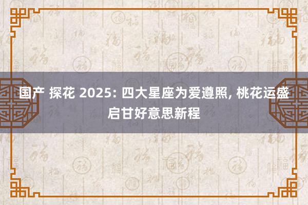 国产 探花 2025: 四大星座为爱遵照， 桃花运盛启甘好意思新程