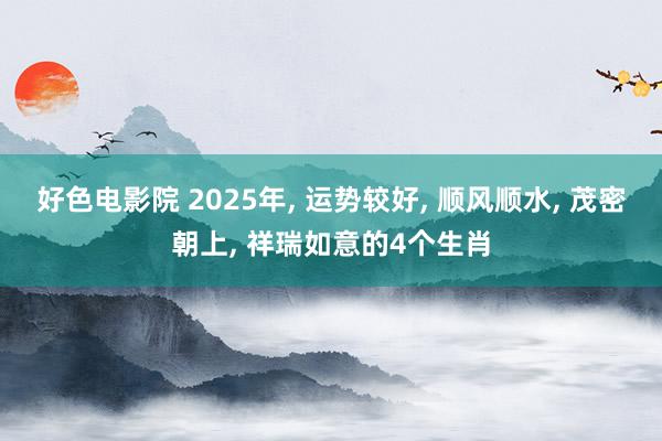 好色电影院 2025年， 运势较好， 顺风顺水， 茂密朝上， 祥瑞如意的4个生肖