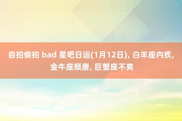 自拍偷拍 bad 星吧日运(1月12日)， 白羊座内疚， 金牛座颓唐， 巨蟹座不爽